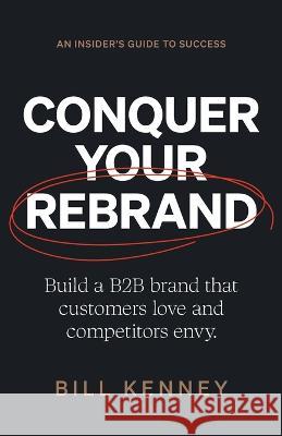 Conquer Your Rebrand: Build a B2B Brand That Customers Love and Competitors Envy Bill Kenney   9781544538983