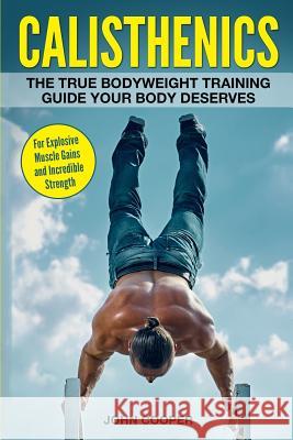 Calisthenics: The True Bodyweight Training Guide Your Body Deserves - For Explosive Muscle Gains and Incredible Strength John Cooper 9781544616773 Createspace Independent Publishing Platform