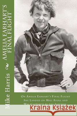 Amelia Earhart's Final Flight: On Amelia Earhart's Final Flight She Landed on Mili Atoll and Was Captured by the Japanese. Mike Harris David O'Malley 9781544629209