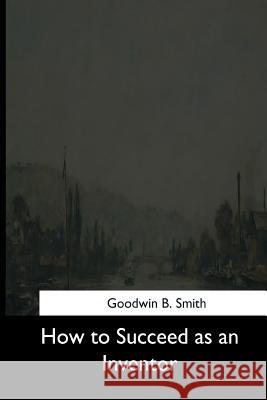 How to Succeed as an Inventor Goodwin B. Smith 9781544630144 Createspace Independent Publishing Platform