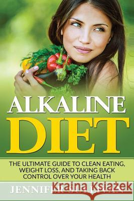 Alkaline Diet: The Ultimate Guide to Clean Eating, Weight Loss, and Taking Back Control over Your Health Sullivan, Jennifer 9781544630816