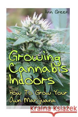 Growing Cannabis Indoors: How To Grow Your Own Marijuana: (Cannabis Cultivation, Medical Cannabis) Green, Ann 9781544644370 Createspace Independent Publishing Platform