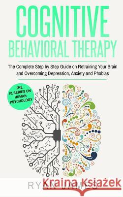 Cognitive Behavioral Therapy: The Complete Step by Step Guide on Retraining Your Brain and Overcoming Depression, Anxiety and Phobias Ryan James 9781544650524
