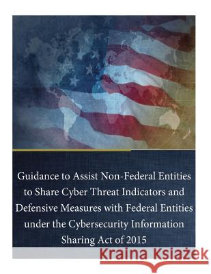 Guidance to Assist Non-Federal Entities to Share Cyber Threat Indicators and Defensive Measures with Federal Entities under the Cybersecurity Informat Department of Justice 9781544654461