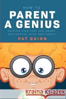 How to Parent a Genius: Raising Kids that are Smart, Successful, Nice and Happy! Pat Quinn 9781544655291 Createspace Independent Publishing Platform