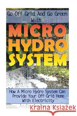 Go Off Grid And Go Green With Micro Hydro System: How A Micro Hydro System Can Provide Your Off-Grid Home With Electricity: (Hydro Power, Hydropower, Anderson, Andy 9781544659190 Createspace Independent Publishing Platform
