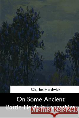 On Some Ancient Battle-Fields in Lancashire Charles Hardwick 9781544659961