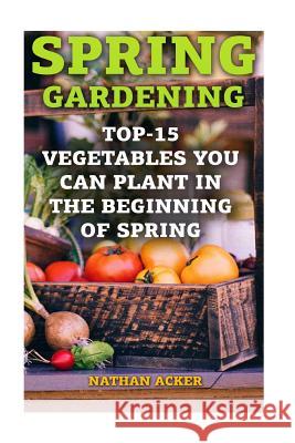 Spring Gardening: Top-15 Vegetables You Can Plant In The Beginning Of Spring: (Gardening Books, Better Homes Gardens) Acker, Nathan 9781544660752 Createspace Independent Publishing Platform