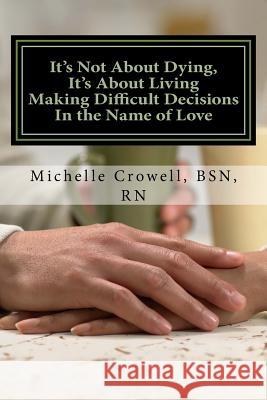 It's Not About Dying, It's About Living: Making Difficult Decisions In The Name of Love Crowell, Bsn Rn Michelle L. 9781544686882 Createspace Independent Publishing Platform