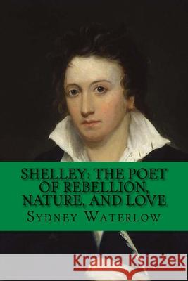 Shelley: The Poet of Rebellion, Nature, and Love: Classic Literature Sydney Waterlow 9781544701608
