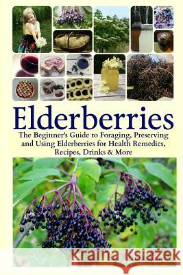 Elderberries: The Beginner's Guide to Foraging, Preserving and Using Elderberries for Health Remedies, Recipes, Drinks & More Alicia Bayer 9781544705446 Createspace Independent Publishing Platform