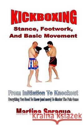 Kickboxing: Stance, Footwork, and Basic Movement: From Initiation to Knockout: Everything You Need to Know (and More) to Master th Martina Sprague 9781544710143 Createspace Independent Publishing Platform