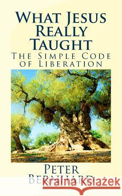 What Jesus Really Taught: The Simple Code of Liberation Peter Bernhard 9781544718736 Createspace Independent Publishing Platform