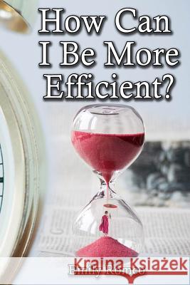 How Can I Be More Efficient?: Practical Solutions That Will Enhance Your Capabilities Emily Romeo 9781544734354