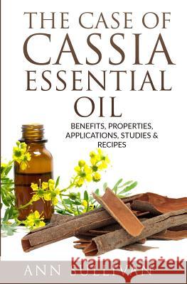 The Case of Cassia Essential Oils: Benefits, Properties, Applications, Studies & Recipes Ann Sullivan 9781544738468 Createspace Independent Publishing Platform