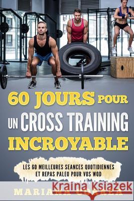 60 JOURS POUR Un CROSS TRAINING INCROYABLE: LES 60 MEILLEURES SEANCES QUOTIDIENNES Et REPAS PALEO POUR VOS WOD Correa, Mariana 9781544743738 Createspace Independent Publishing Platform