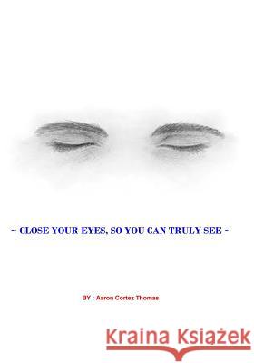 Close Your Eyes, So You Can Truly See ? Aaron Cortez Thomas 9781544764528