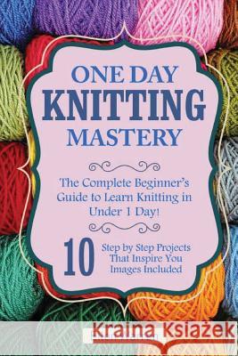 Knitting: One Day Knitting Mastery: The Complete Beginner's Guide to Learn Knitting in Under 1 Day! - 10 Step by Step Projects T Ellen Warren 9781544794334 Createspace Independent Publishing Platform