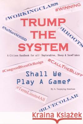TRUMP THE SYSTEM A Citizen Handbook For All: Deplorables, Sheep & SnowFlakes: Shall We Play A Game? American, A. Taxpaying 9781544795317 Createspace Independent Publishing Platform