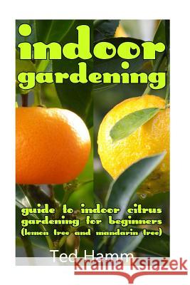 Indoor Gardening: Guide to Indoor Citrus Gardening For Beginners (Lemon Tree and Mandarin Tree) Hamm, Ted 9781544797724 Createspace Independent Publishing Platform