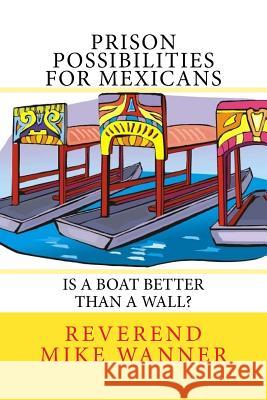 Prison Possibilities For Mexicans: Is A Boat Better Than A Wall Wanner, Reverend Mike 9781544805085 Createspace Independent Publishing Platform