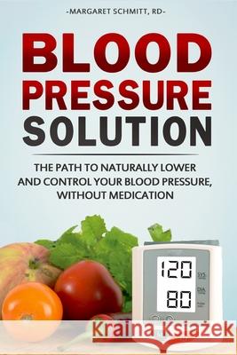 Blood Pressure Solution: The Path to Naturally Lower and Control your Blood Pressure, Without Medication Margaret Schmitt 9781544824338 Createspace Independent Publishing Platform