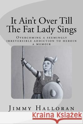 It Ain't Over Till The Fat Lady Sings: Overcoming a seemingly irreversible addiction to heroin Halloran, Mary Ellen 9781544838090 Createspace Independent Publishing Platform