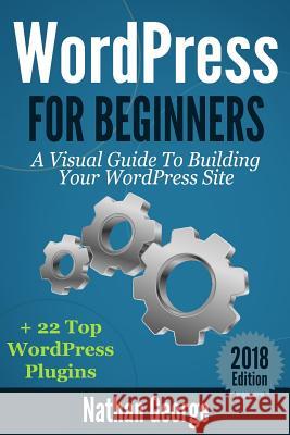 WordPress For Beginners: A Visual Guide To Building Your WordPress Site + 22 Top WordPress Plugins George, Nathan 9781544841328 Createspace Independent Publishing Platform