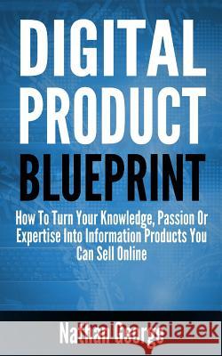 Digital Product Blueprint: How to Turn Your Knowledge, Passion or Expertise Into Information Products You Can Sell Online Nathan George 9781544845661 Createspace Independent Publishing Platform