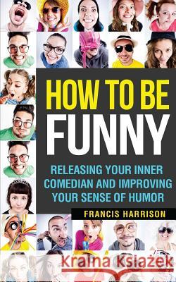 How to Be Funny: Releasing Your Inner Comedian and Developing Your Sense of Humor Francis Harrison 9781544850825 Createspace Independent Publishing Platform