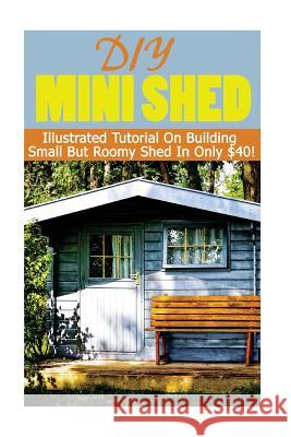 DIY Mini Shed: Illustrated Tutorial On Building Small But Roomy Shed In Only $40: (Shed Plan Book, How To Build A Shed) Castle, Alex 9781544860312 Createspace Independent Publishing Platform