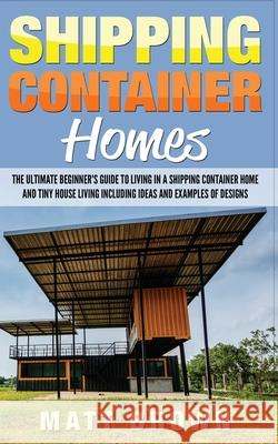 Shipping Container Homes: The Ultimate Beginner's Guide to Living in a Shipping Container Home and Tiny House Living Including Ideas and Example Matt Brown 9781544869407 Createspace Independent Publishing Platform