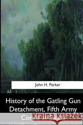 History of the Gatling Gun Detachment, Fifth Army Corps, at Santiago John H. Parker 9781544874098