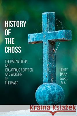 History of the Cross: The Pagan Origin, and Idolatrous Adoption and Worship, of the Image Henry Dana Ward 9781544902166