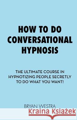 How To Do Conversational Hypnosis: The Ultimate Course In Hypnotizing People Secretly To Do What You Want! Westra, Bryan 9781544906829 Createspace Independent Publishing Platform
