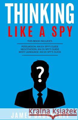 Thinking: Like a Spy: 3 Manuscripts - Persuasion an Ex-Spy's Guide, Negotiation an Ex-Spy's Guide, Body Language an Ex-Spy's Gui James Daugherty 9781544914428