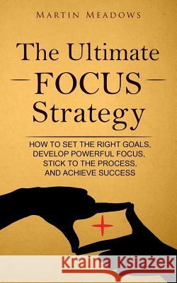 The Ultimate Focus Strategy: How to Set the Right Goals, Develop Powerful Focus, Stick to the Process, and Achieve Success Martin Meadows 9781544934723