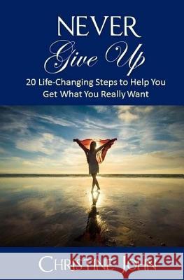 Never Give Up: 20 Life-Changing Steps to Help You Get What You Really Want Christine John 9781544955193 Createspace Independent Publishing Platform