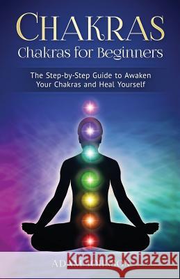 Chakras: Chakras for Beginners - the Step-by-Step Guide to Awaken Your Chakras and Heal Yourself Johnson, Adam 9781545014196 Createspace Independent Publishing Platform