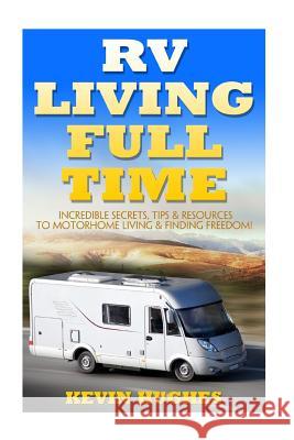 RV Living Full Time: Incredible Secrets, Tips, & Resources to Motorhome Living & Finding Freedom! Kevin Hughes 9781545022436