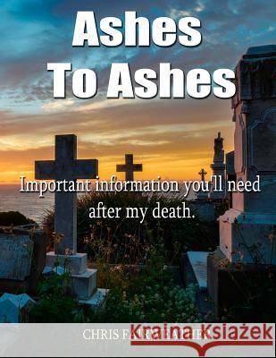 Ashes to Ashes: Important information you'll need after my death Fairweather, Chris 9781545024188 Createspace Independent Publishing Platform