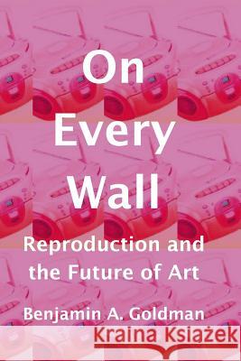 On Every Wall: Reproduction and the Future of Art Dr Benjamin a. Goldman 9781545039830 Createspace Independent Publishing Platform