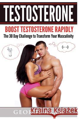 Testosterone: Boost Testosterone Rapidly - The 30 Day Challenge to Transform Your Masculinity George Aram 9781545068175 Createspace Independent Publishing Platform