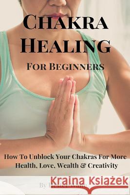 Chakra Healing For Beginners: How To Unblock Your Chakras For More Health, Love, Wealth & Creativity Waite, Hester 9781545072561 Createspace Independent Publishing Platform