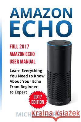 Amazon Echo: Full 2017 Amazon Echo User Manual-Learn Everything You Need to Know About Your Echo from Beginner to Expert Harris, Michael 9781545075180 Createspace Independent Publishing Platform