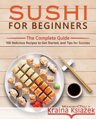 Sushi for Beginners: The Complete Guide - 100 Delicious Recipes to Get Started, and Tips for Success Makiko Tsuji 9781545082713 Createspace Independent Publishing Platform