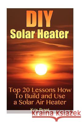DIY Solar Heater: Top 20 Lessons How To Build and Use a Solar Air Heater Brent, Kris 9781545097519 Createspace Independent Publishing Platform