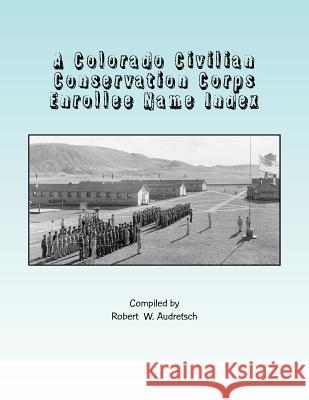 A Colorado Civilian Conservation Corps Enrollee Name Index: Over 26,000 Names Compiled from Colorado and Camp Newspapers and Annuals Robert W. Audretsch 9781545102916