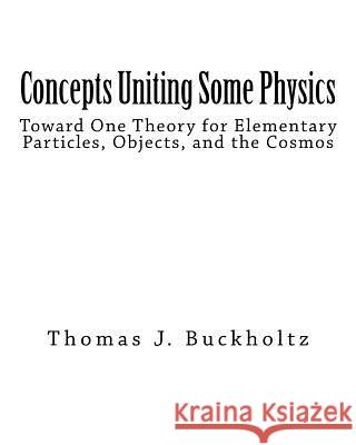 Concepts Uniting Some Physics: Toward One Theory for Elementary Particles, Objects, and the Cosmos Dr Thomas J. Buckholtz 9781545142950 Createspace Independent Publishing Platform