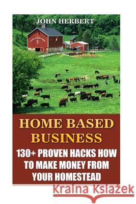 Home Based Business: 130+ Proven Hacks How To Make Money From Your Homestead Herbert, John 9781545156636 Createspace Independent Publishing Platform